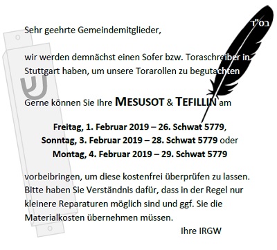 Sehr geehrte Gemeindemitglieder, wir werden demnächst einen Sofer bzw. Tora-schreiber in Stuttgart haben, um unsere Torarollen zu begutachten. Gerne können Sie Ihre MESUSOT & TFILLIN am Freitag, 1. Februar 2019 – 26. Schwat 5779, Sonntag, 3. Februar 2019 – 28. Schwat 5779 oder Montag, 4. Februar 2019 – 29. Schwat 5779 vorbeibringen, um diese kostenfrei überprüfen zu lassen. Bitte haben Sie Verständnis dafür, dass in der Regel nur eine Überprüfung und keine Reparatur möglich sein wird. Ihre IRGW