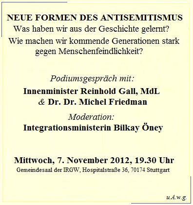 Neue Formen des Antisemitismus - Podiumsgesprch mit Innenminister Reinhold Gall und Dr. Dr. Michel Friedman; Moderation: Integrationsministerin Bilkay ney. Mittwoch, 07.11.2012, 19.30 Uhr, Gemeindesaal der IRGW (Hospitalstrae 36, 70174 Stuttgart)