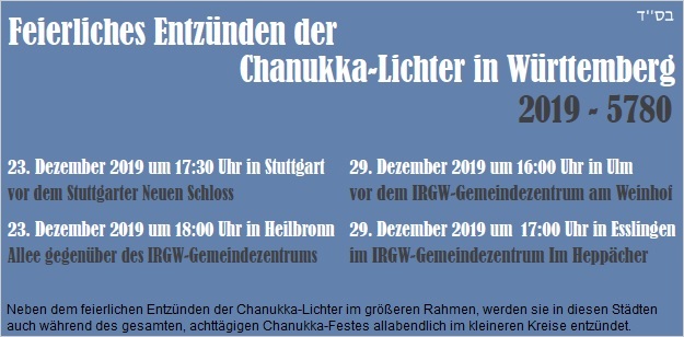 STUTTGART: Mo, 23.12.2019, 17.30 Uhr, vor dem Stuttgarter Neuen Schloss; HEILBRONN: Mo, 23.12.2019, 18.00 Uhr, am Platz der ehem. Synagoge an der Allee; ULM: So, 29.12.2019, 16.00 Uhr, vor dem IRGW-Gemeindezentrum am Weinhof; ESSLINGEN: So, 29.12.2019, 17.00 Uhr, IRGW-Gemeindezentrum Im Heppcher/Esslingen