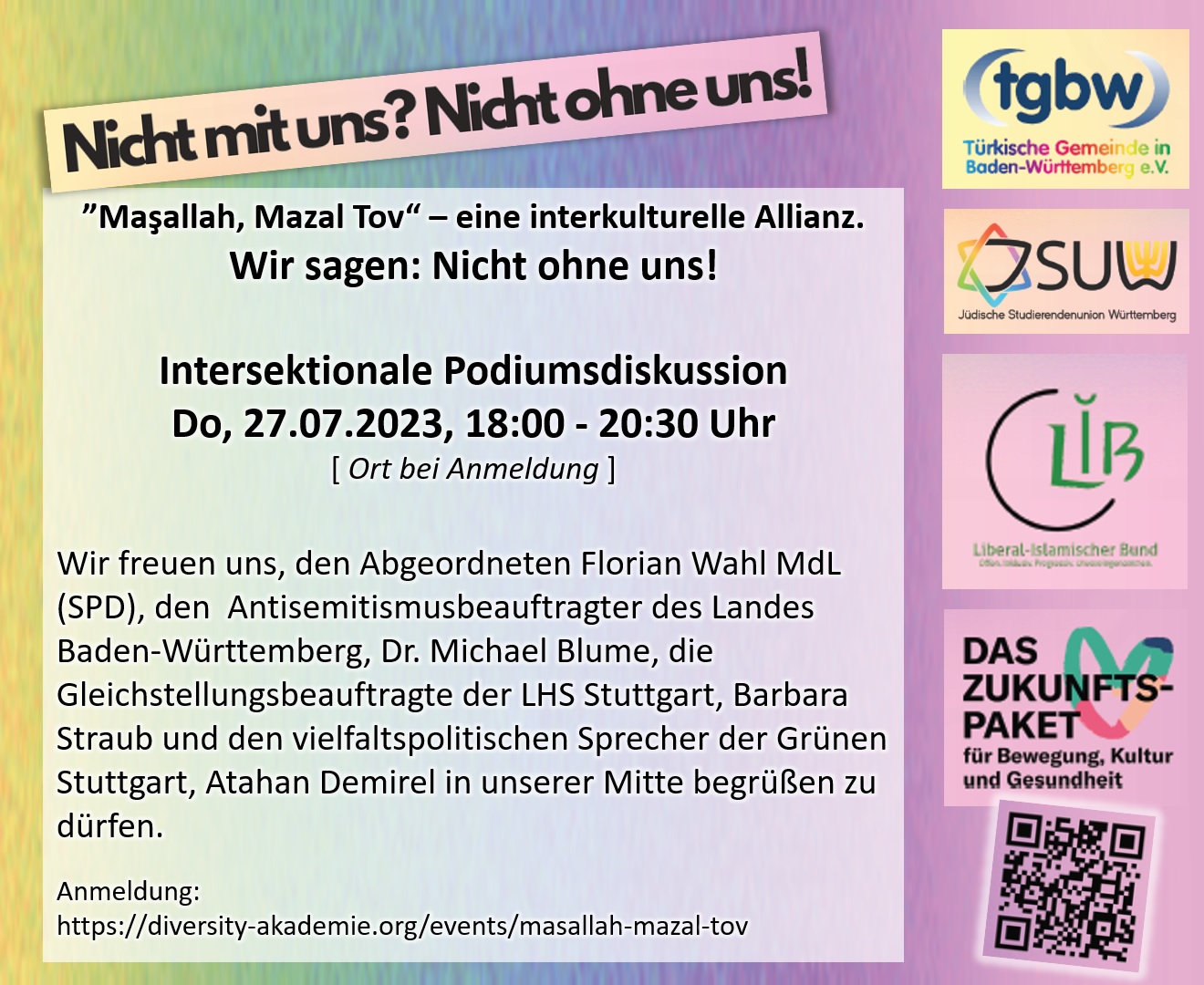 Maschallah, Mazal Tow  eine interkulturelle Allianz. Wir sagen: Nicht ohne uns! Do, 27.07.2023, 18:00 Uhr, Ort bei Anmeldung - Wir freuen uns, den Abgeordneten Florian Wahl MdL (SPD), den  Antisemitismusbeauftragter des Landes Baden-Wrttemberg, Dr. Michael Blume, die Gleichstellungsbeauftragte der LHS Stuttgart, Barbara Straub und den vielfaltspolitischen Sprecher der Grnen Stuttgart, Atahan Demirel in unserer Mitte begren zu drfen.