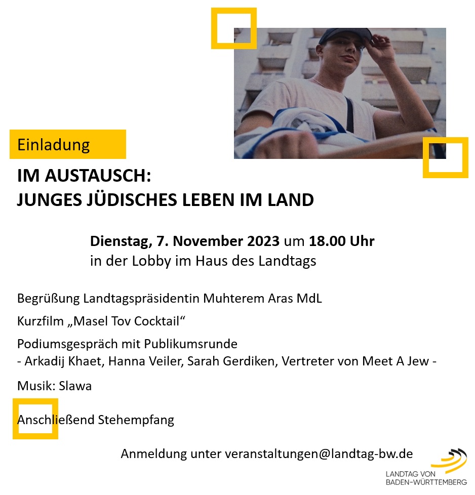 IM AUSTAUSCH: JUNGES JDISCHES LEBEN IM LAND - Dienstag, 7. November 2023 um 18.00 Uhr in der Lobby im Haus des Landtags: Begrung Landtagsprsidentin Muhterem Aras MdL - Kurzfilm Masel Tov Cocktail - Podiumsgesprch mit Publikumsrunde (Arkadij Khaet, Hanna Veiler, Sarah Gerdiken, Vertreter von Meet A Jew) - Musik: Slawa - anschlieend Stehempfang - Anmeldung unter veranstaltungen@landtag-bw.de