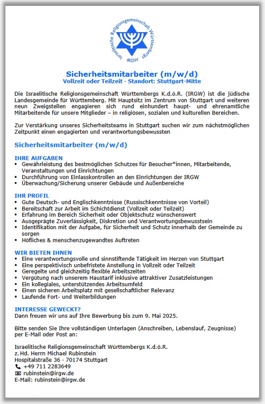 Sicherheitsmitarbeiter (m/w/d) in Vollzeit oder Teilzeit  Standort: Stuttgart-Mitte | Die Israelitische Religionsgemeinschaft Wrttembergs K.d..R. (IRGW) ist die jdische Landesgemeinde fr Wrttemberg. Mit Hauptsitz im Zentrum von Stuttgart und weiteren neun Zweigstellen engagieren sich rund einhundert haupt- und ehrenamtliche
Mitarbeitende fr unsere Mitglieder  in religisen, sozialen und kulturellen Bereichen. | Zur Verstrkung unseres Sicherheitsteams in Stuttgart suchen wir zum nchstmglichen Zeitpunkt einen engagierten und verantwortungsbewussten Sicherheitsmitarbeiter (m/w/d) | IHRE AUFGABEN: Gewhrleistung des bestmglichen Schutzes fr Besucher*innen, Mitarbeitende, Veranstaltungen und Einrichtungen, Durchfhrung von Einlasskontrollen an den Einrichtungen der IRGW, berwachung/Sicherung unserer Gebude und Auenbereiche | IHR PROFIL: Gute Deutsch- und Englischkenntnisse (Russischkenntnisse von Vorteil), Bereitschaft zur Arbeit im Schichtdienst (Vollzeit oder Teilzeit), Erfahrung im Bereich Sicherheit oder Objektschutz wnschenswert, Ausgeprgte Zuverlssigkeit, Diskretion und Verantwortungsbewusstsein, Identifikation mit der Aufgabe, fr Sicherheit und Schutz innerhalb der Gemeinde zu sorgen, hfliches & menschenzugewandtes Auftreten | WIR BIETEN IHNEN: Eine verantwortungsvolle und sinnstiftende Ttigkeit im Herzen von Stuttgart, eine perspektivisch unbefristete Anstellung in Vollzeit oder Teilzeit, geregelte und gleichzeitig flexible Arbeitszeiten, Vergtung nach unserem Haustarif inklusive attraktiver Zusatzleistungen, ein kollegiales, untersttzendes Arbeitsumfeld, einen sicheren Arbeitsplatz mit gesellschaftlicher Relevanz, laufende Fort- und Weiterbildungen | INTERESSE GEWECKT? - Dann freuen wir uns auf Ihre Bewerbung bis zum 9. Mai 2025. Bitte senden Sie Ihre vollstndigen Unterlagen (Anschreiben, Lebenslauf, Zeugnisse) per E-Mail oder Post an: Israelitische Religionsgemeinschaft Wrttembergs K.d..R. z. Hd. Herrn Michael Rubinstein Hospitalstrae 36  70174 Stuttgart T. +49 711 2283649 rubinstein@irgw.de